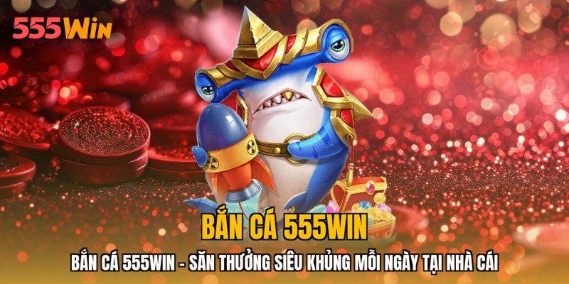 Bắn Cá 555WIN - Săn Thưởng Siêu Khủng Mỗi Ngày Tại Nhà Cái